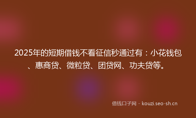 2025年的短期借钱不看征信秒通过有：小花钱包、惠商贷、微粒贷、团贷网、功夫贷等。