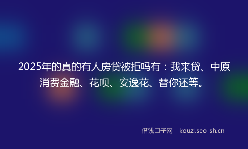2025年的真的有人房贷被拒吗有：我来贷、中原消费金融、花呗、安逸花、替你还等。