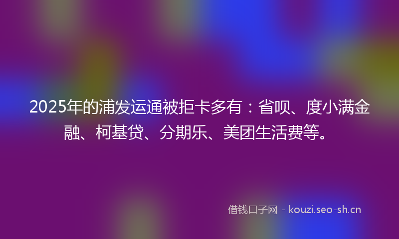 2025年的浦发运通被拒卡多有：省呗、度小满金融、柯基贷、分期乐、美团生活费等。