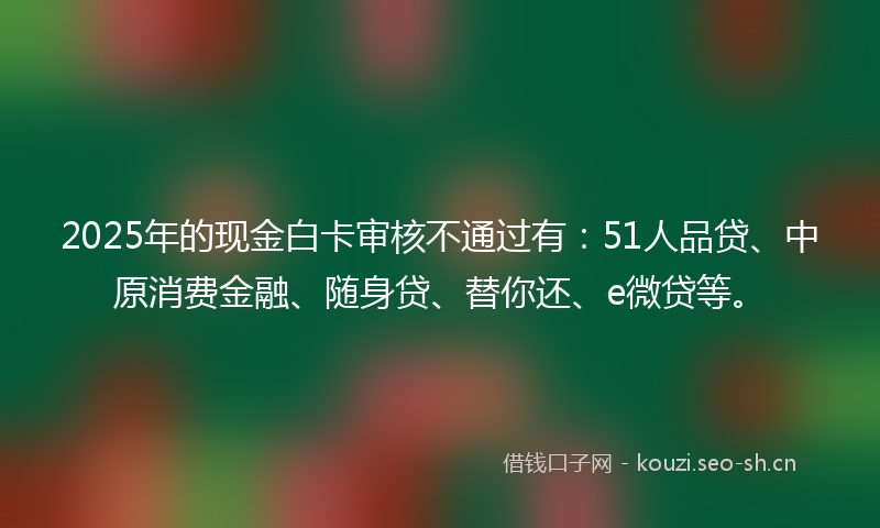 2025年的现金白卡审核不通过有：51人品贷、中原消费金融、随身贷、替你还、e微贷等。