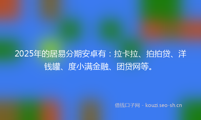 2025年的居易分期安卓有:拉卡拉、拍拍贷、洋钱罐、度小满金融、团贷网等。