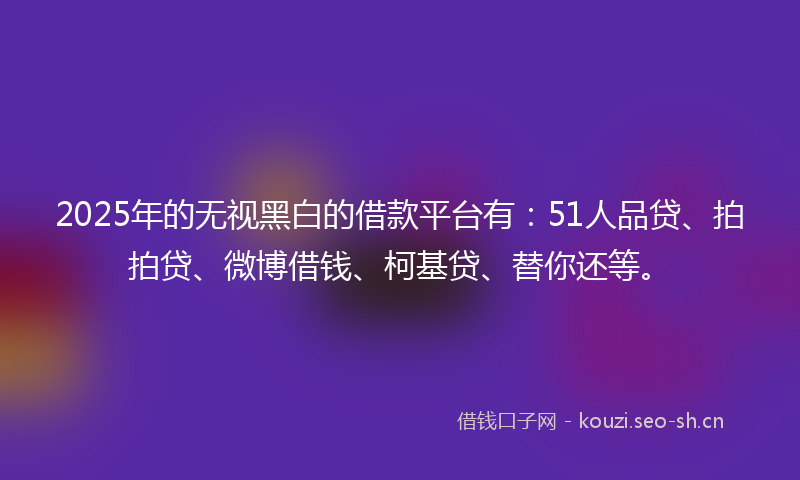 2025年的无视黑白的借款平台有：51人品贷、拍拍贷、微博借钱、柯基贷、替你还等。