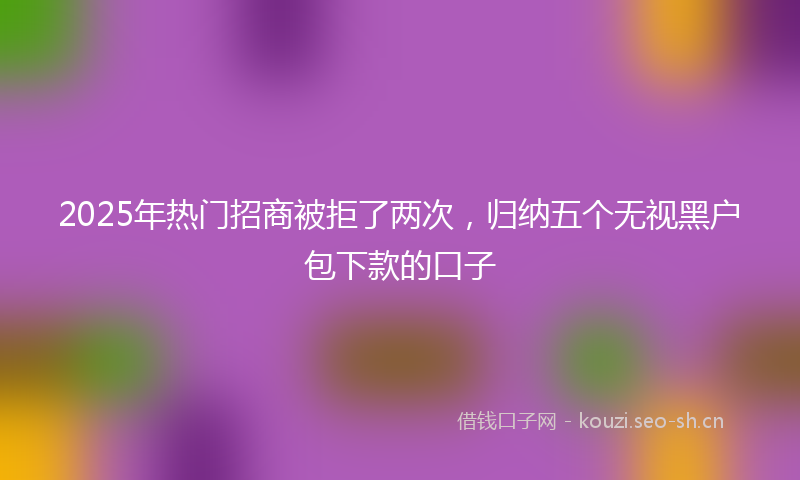 2025年热门招商被拒了两次，归纳五个无视黑户包下款的口子