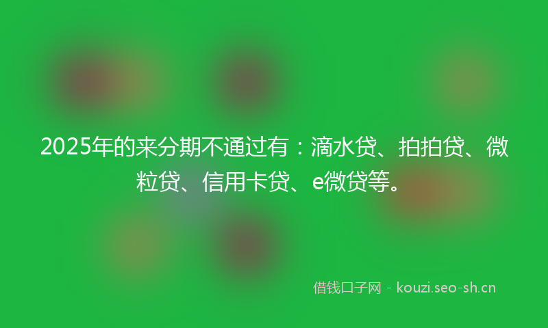 2025年的来分期不通过有：滴水贷、拍拍贷、微粒贷、信用卡贷、e微贷等。