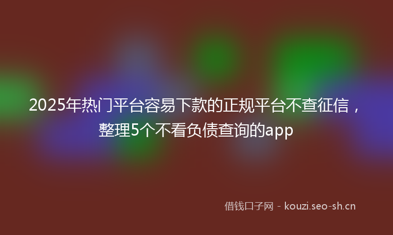 2025年热门平台容易下款的正规平台不查征信，整理5个不看负债查询的app