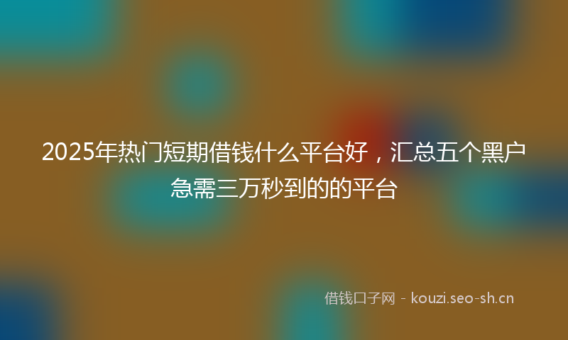 2025年热门短期借钱什么平台好，汇总五个黑户急需三万秒到的的平台