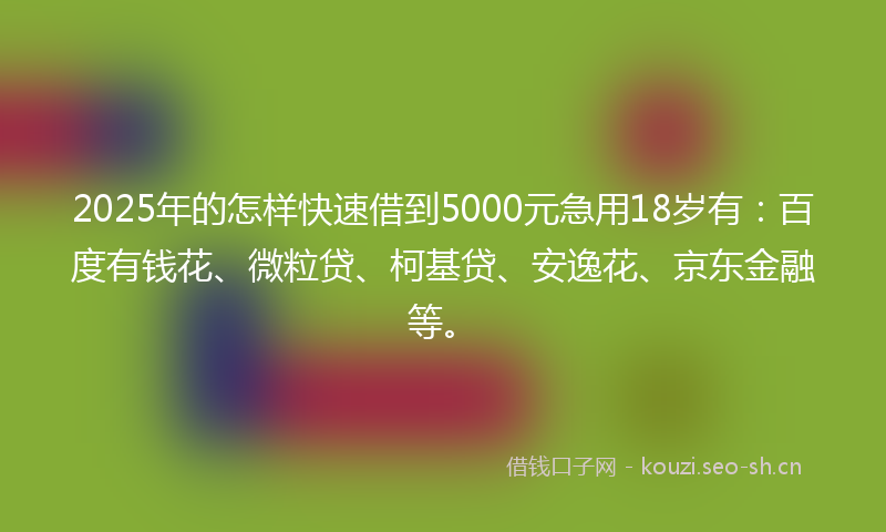 2025年的怎样快速借到5000元急用18岁有：百度有钱花、微粒贷、柯基贷、安逸花、京东金融等。