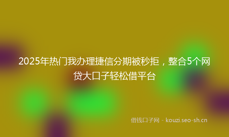 2025年热门我办理捷信分期被秒拒，整合5个网贷大口子轻松借平台