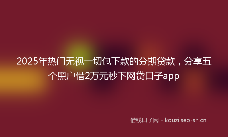2025年热门无视一切包下款的分期贷款,分享五个黑户借2万元秒下网贷口子app