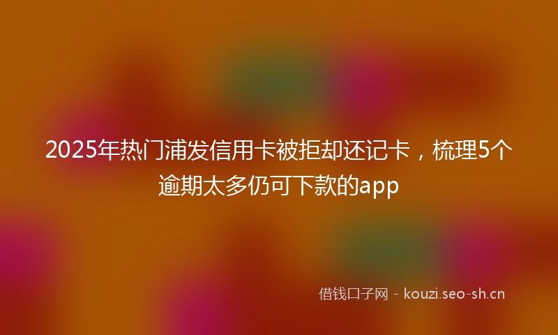 2025年热门浦发信用卡被拒却还记卡，梳理5个逾期太多仍可下款的app