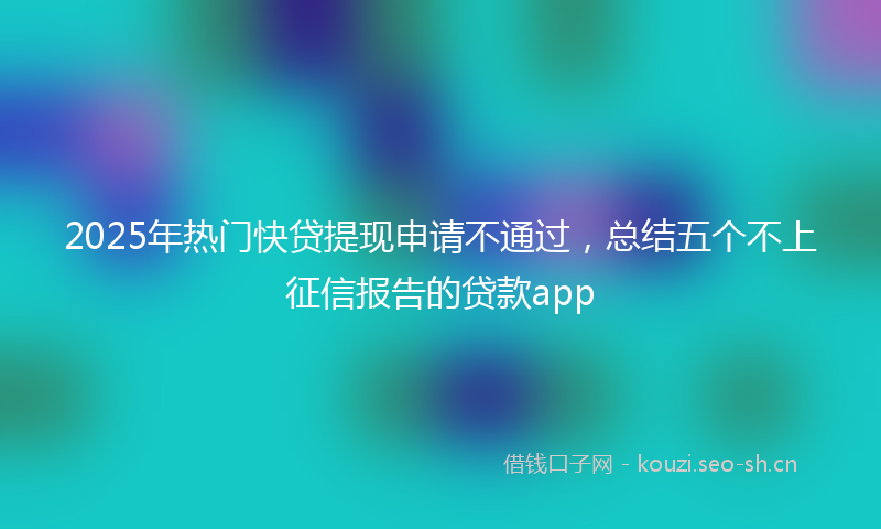 2025年热门快贷提现申请不通过，总结五个不上征信报告的贷款app