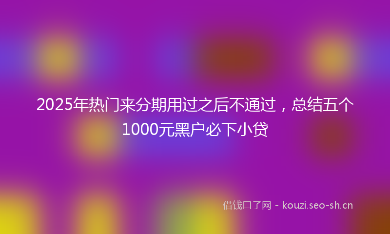 2025年热门来分期用过之后不通过，总结五个1000元黑户必下小贷