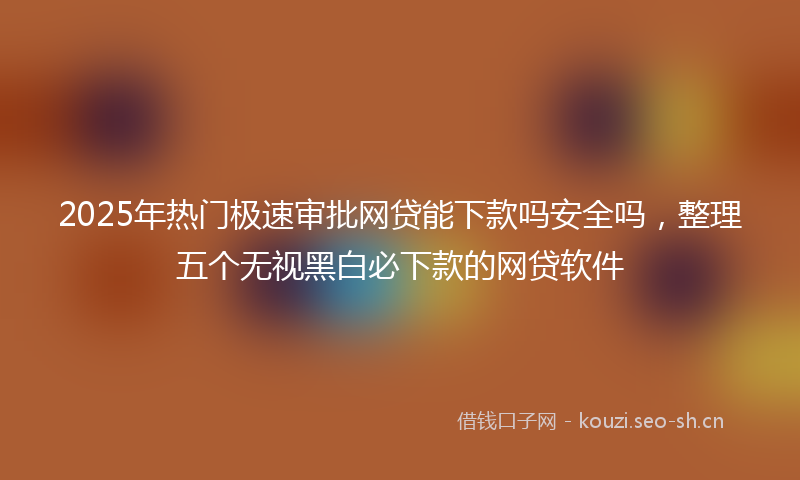 2025年热门极速审批网贷能下款吗安全吗，整理五个无视黑白必下款的网贷软件