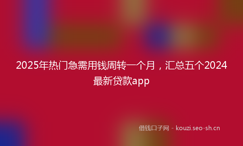 2025年热门急需用钱周转一个月，汇总五个2024最新贷款app