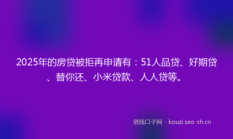 2025年的房贷被拒再申请有：51人品贷、好期贷、替你还、小米贷款、人人贷等。