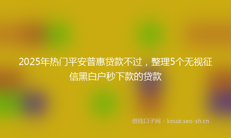 2025年热门平安普惠贷款不过，整理5个无视征信黑白户秒下款的贷款