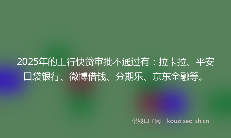 2025年的工行快贷审批不通过有：拉卡拉、平安口袋银行、微博借钱、分期乐、京东金融等。