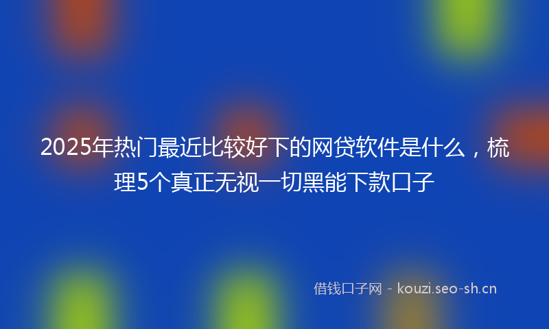 2025年热门最近比较好下的网贷软件是什么，梳理5个真正无视一切黑能下款口子