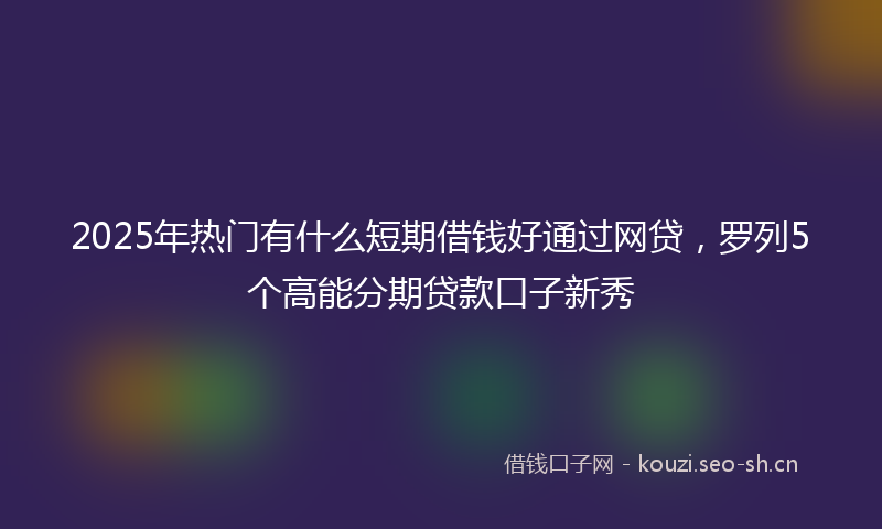 2025年热门有什么短期借钱好通过网贷，罗列5个高能分期贷款口子新秀