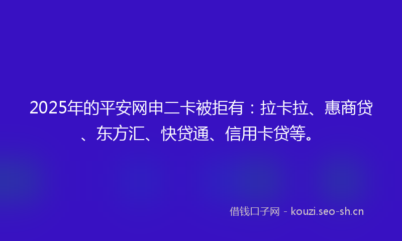 2025年的平安网申二卡被拒有：拉卡拉、惠商贷、东方汇、快贷通、信用卡贷等。