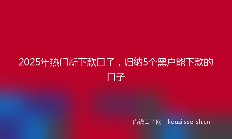 2025年热门新下款口子，归纳5个黑户能下款的口子