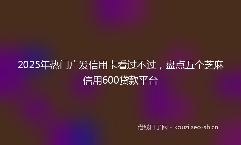 2025年热门广发信用卡看过不过，盘点五个芝麻信用600贷款平台