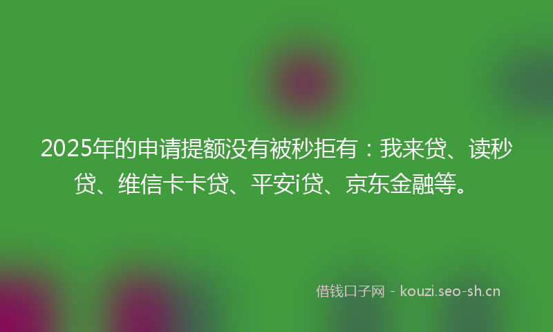 2025年的申请提额没有被秒拒有：我来贷、读秒贷、维信卡卡贷、平安i贷、京东金融等。