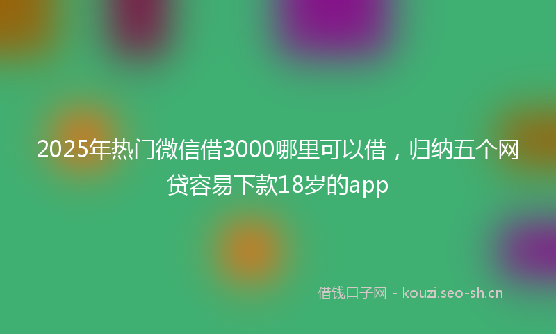 2025年热门微信借3000哪里可以借，归纳五个网贷容易下款18岁的app