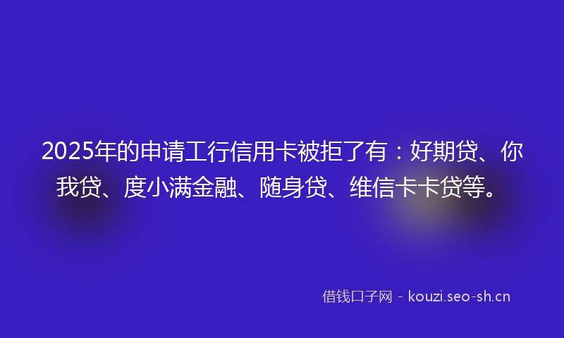 2025年的申请工行信用卡被拒了有：好期贷、你我贷、度小满金融、随身贷、维信卡卡贷等。