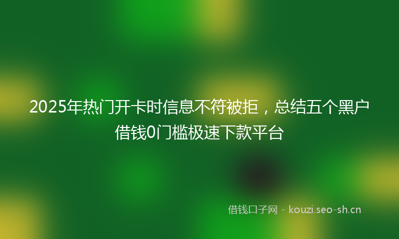 2025年热门开卡时信息不符被拒，总结五个黑户借钱0门槛极速下款平台