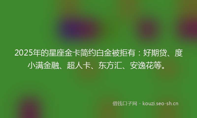 2025年的星座金卡简约白金被拒有：好期贷、度小满金融、超人卡、东方汇、安逸花等。