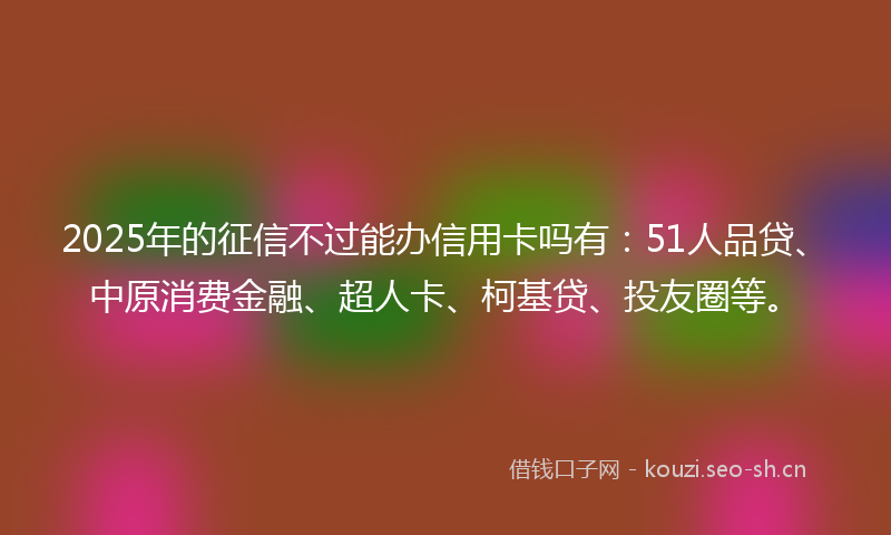 2025年的征信不过能办信用卡吗有：51人品贷、中原消费金融、超人卡、柯基贷、投友圈等。