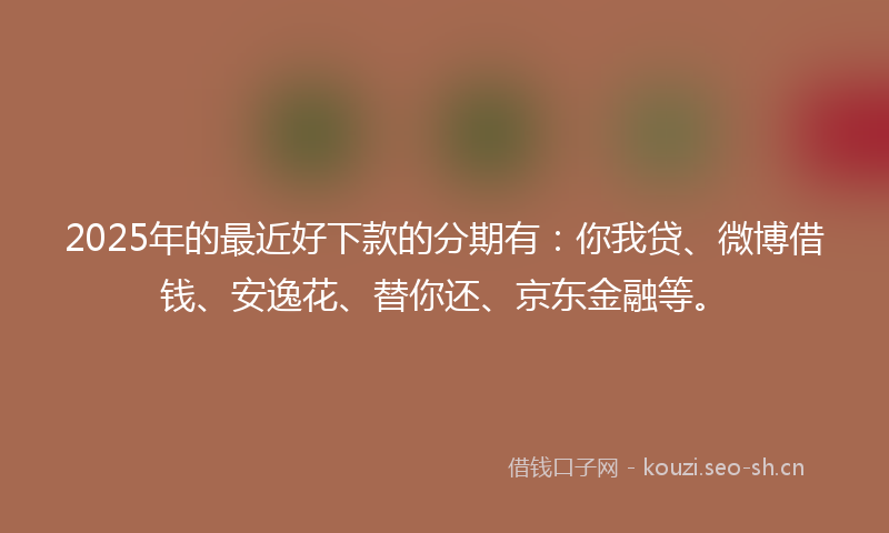 2025年的最近好下款的分期有：你我贷、微博借钱、安逸花、替你还、京东金融等。