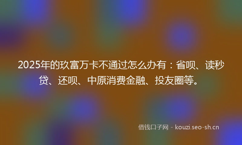 2025年的玖富万卡不通过怎么办有：省呗、读秒贷、还呗、中原消费金融、投友圈等。