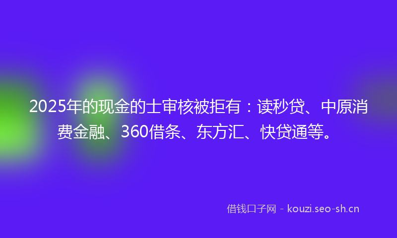 2025年的现金的士审核被拒有：读秒贷、中原消费金融、360借条、东方汇、快贷通等。