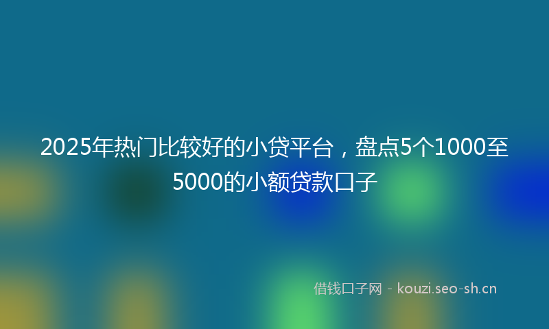 2025年热门比较好的小贷平台，盘点5个1000至5000的小额贷款口子