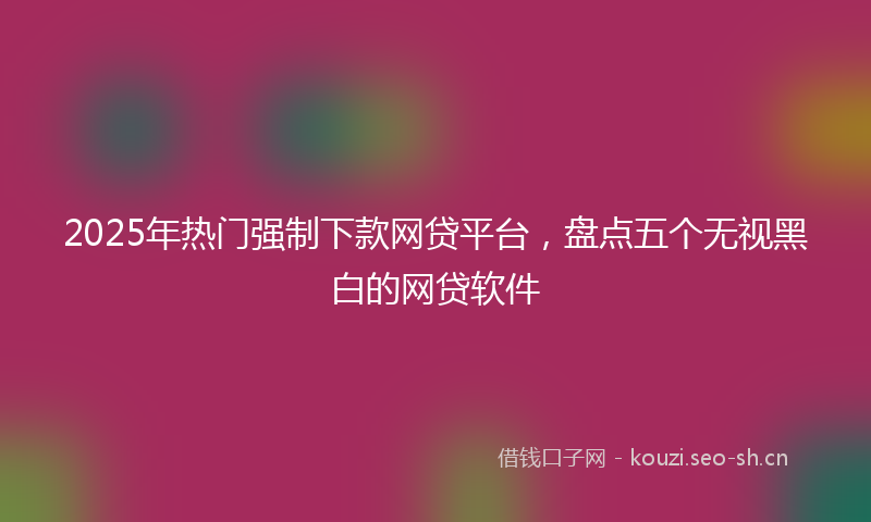 2025年热门强制下款网贷平台，盘点五个无视黑白的网贷软件