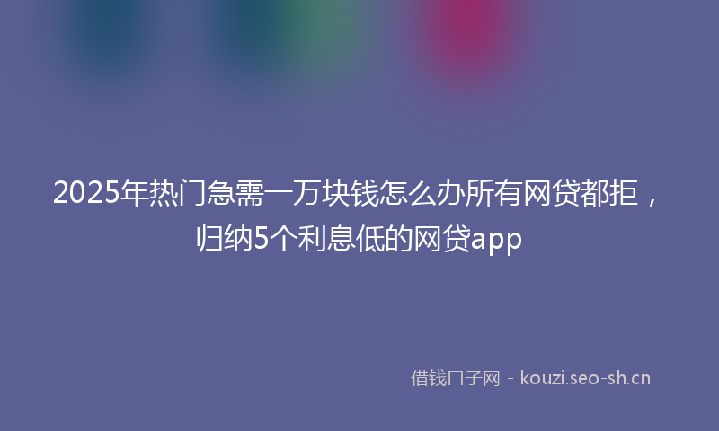 2025年热门急需一万块钱怎么办所有网贷都拒，归纳5个利息低的网贷app