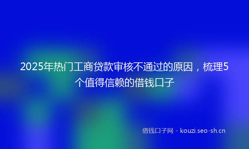 2025年热门工商贷款审核不通过的原因，梳理5个值得信赖的借钱口子