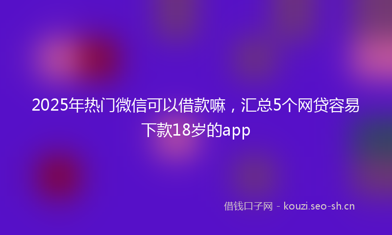 2025年热门微信可以借款嘛，汇总5个网贷容易下款18岁的app