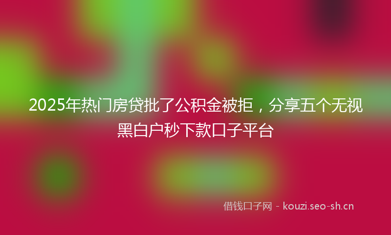 2025年热门房贷批了公积金被拒，分享五个无视黑白户秒下款口子平台