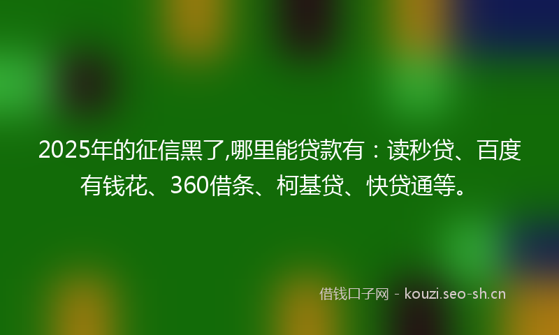 2025年的征信黑了,哪里能贷款有：读秒贷、百度有钱花、360借条、柯基贷、快贷通等。