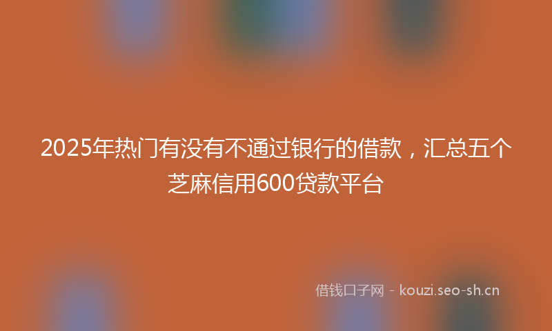 2025年热门有没有不通过银行的借款，汇总五个芝麻信用600贷款平台