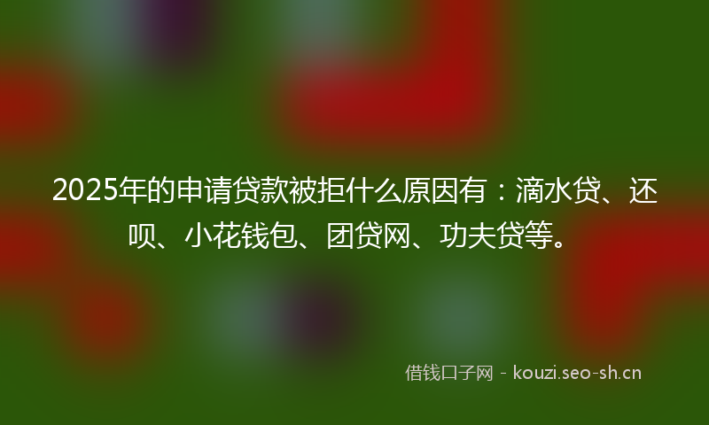 2025年的申请贷款被拒什么原因有：滴水贷、还呗、小花钱包、团贷网、功夫贷等。