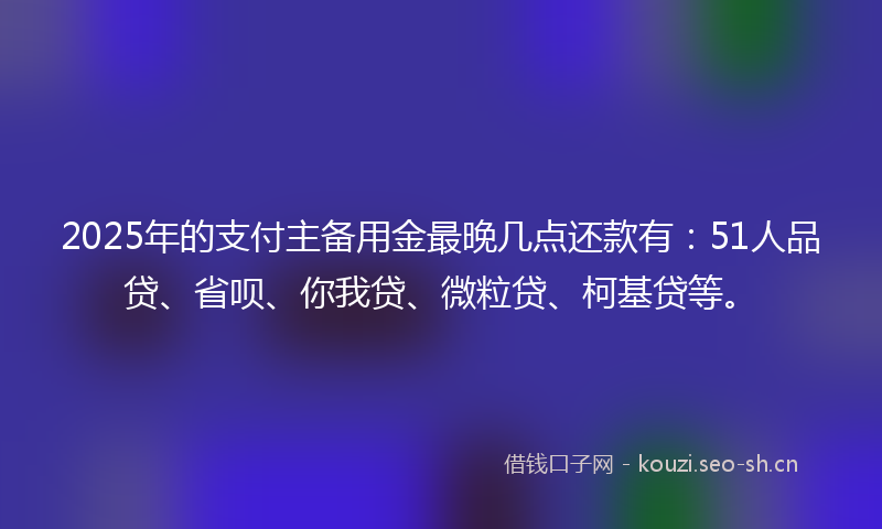 2025年的支付主备用金最晚几点还款有:51人品贷、省呗、你我贷、微粒贷、柯基贷等。