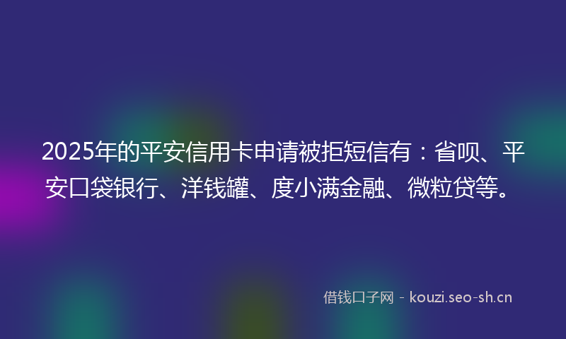 2025年的平安信用卡申请被拒短信有：省呗、平安口袋银行、洋钱罐、度小满金融、微粒贷等。