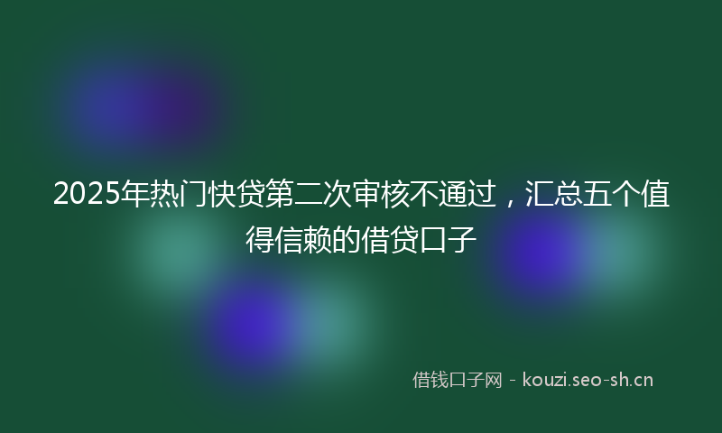 2025年热门快贷第二次审核不通过，汇总五个值得信赖的借贷口子