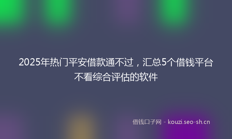 2025年热门平安借款通不过，汇总5个借钱平台不看综合评估的软件