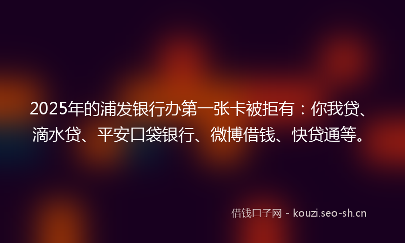 2025年的浦发银行办第一张卡被拒有：你我贷、滴水贷、平安口袋银行、微博借钱、快贷通等。