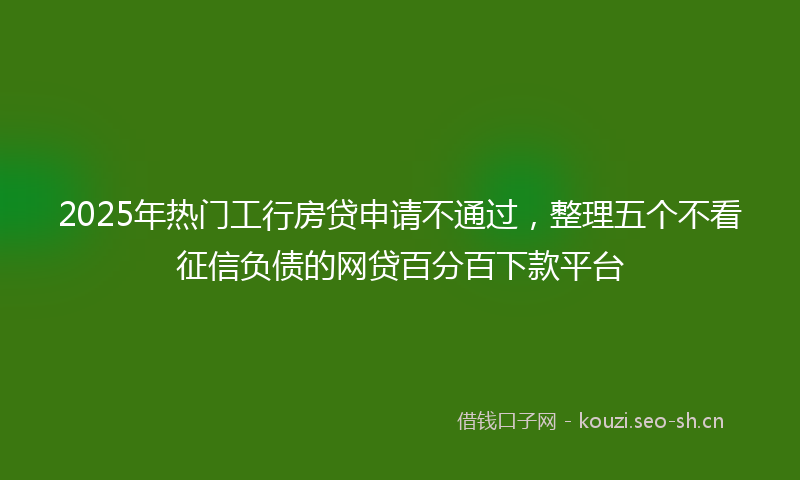 2025年热门工行房贷申请不通过，整理五个不看征信负债的网贷百分百下款平台